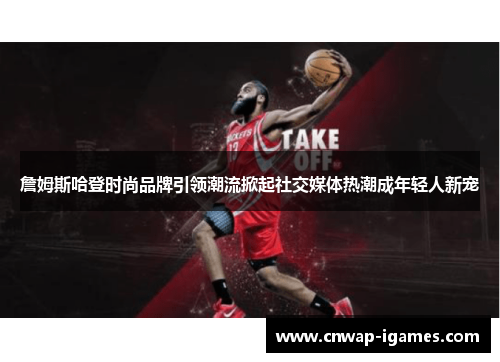 詹姆斯哈登时尚品牌引领潮流掀起社交媒体热潮成年轻人新宠 詹姆斯哈登时尚品牌引领潮流掀起社交媒体热潮成年轻人新宠