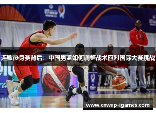 连败热身赛背后:中国男篮如何调整战术应对国际大赛挑战 连败热身赛背后:中国男篮如何调整战术应对国际大赛挑战