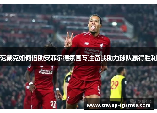 范戴克如何借助安菲尔德氛围专注备战助力球队赢得胜利