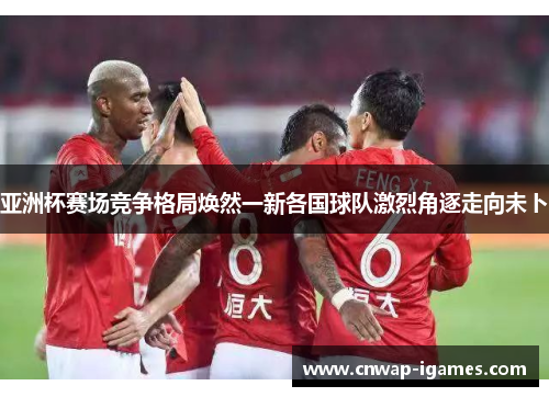 亚洲杯赛场竞争格局焕然一新各国球队激烈角逐走向未卜