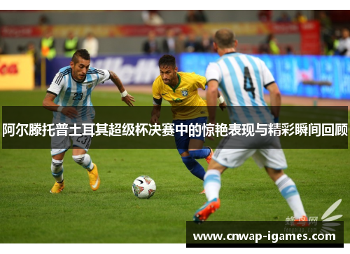 阿尔滕托普土耳其超级杯决赛中的惊艳表现与精彩瞬间回顾 阿尔滕托普土耳其超级杯决赛中的惊艳表现与精彩瞬间回顾