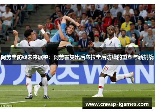 阿劳圭防线未来展望：阿劳霍复出后乌拉圭后防线的重塑与新挑战