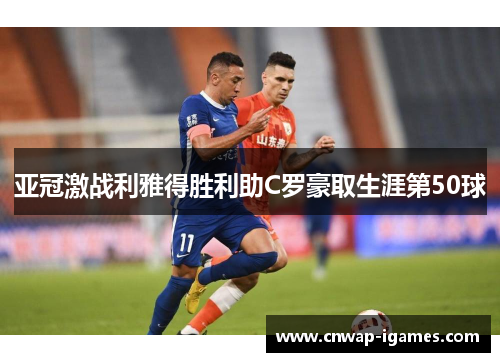 亚冠激战利雅得胜利助C罗豪取生涯第50球 亚冠激战利雅得胜利助C罗豪取生涯第50球