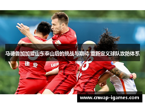 马德鲁加加盟山东泰山后的挑战与期待 重新定义球队攻防体系