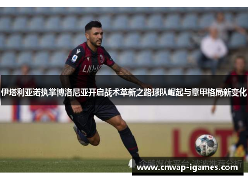 伊塔利亚诺执掌博洛尼亚开启战术革新之路球队崛起与意甲格局新变化